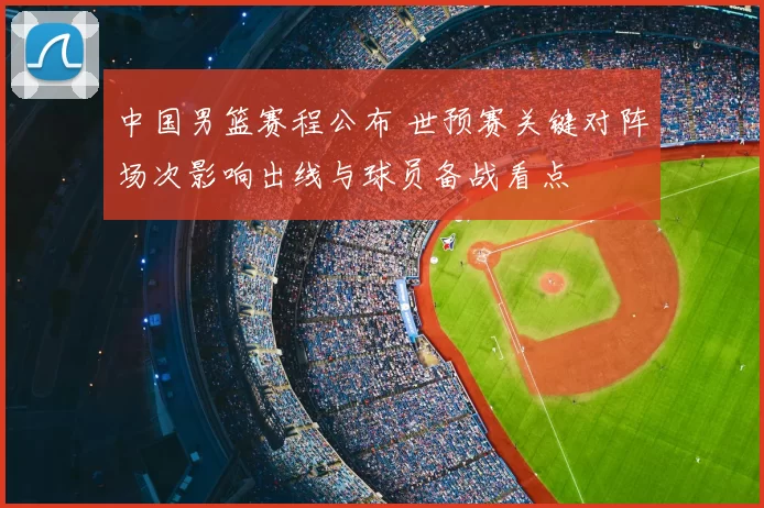 中国男篮赛程公布 世预赛关键对阵场次影响出线与球员备战看点