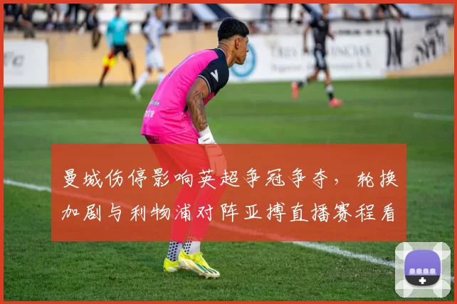 曼城伤停影响英超争冠争夺，轮换加剧与利物浦对阵亚搏直播赛程看点