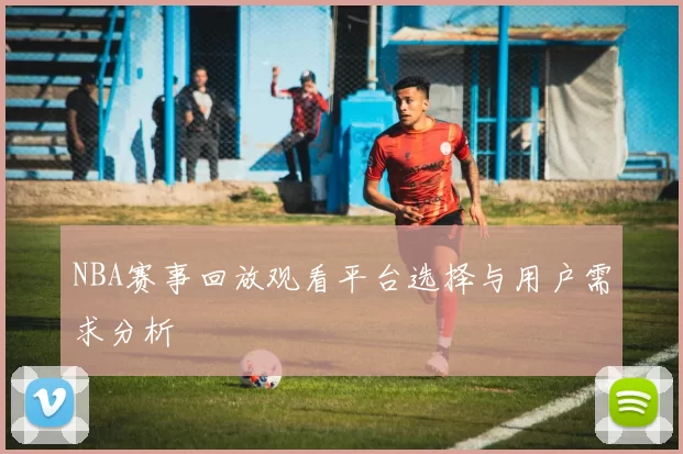 NBA赛事回放观看平台选择与用户需求分析