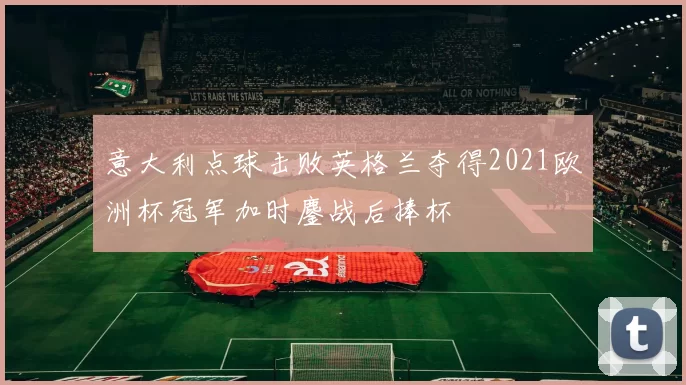 意大利点球击败英格兰夺得2021欧洲杯冠军加时鏖战后捧杯