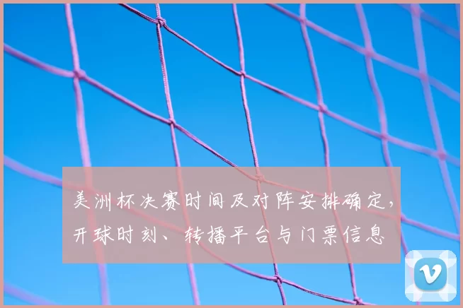 美洲杯决赛时间及对阵安排确定,开球时刻、转播平台与门票信息