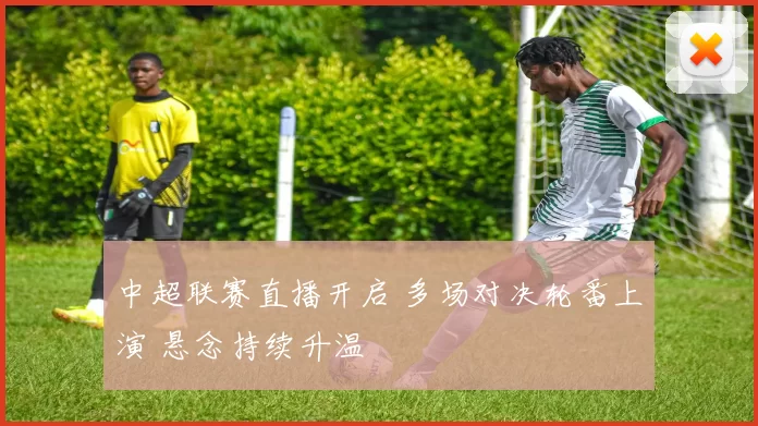 中超联赛直播开启 多场对决轮番上演 悬念持续升温