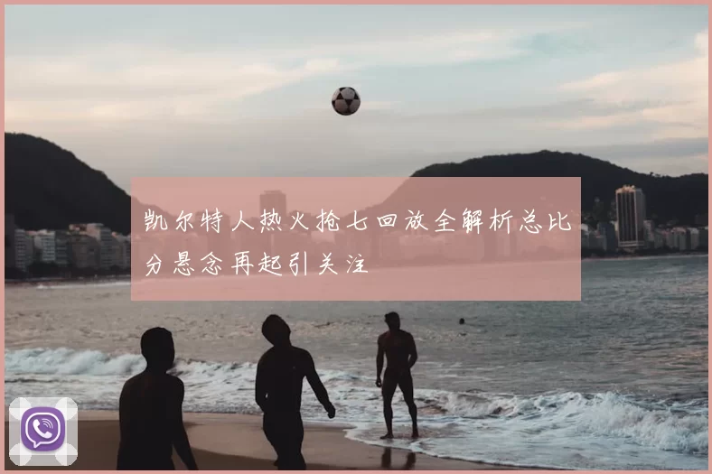 凯尔特人热火抢七回放全解析总比分悬念再起引关注