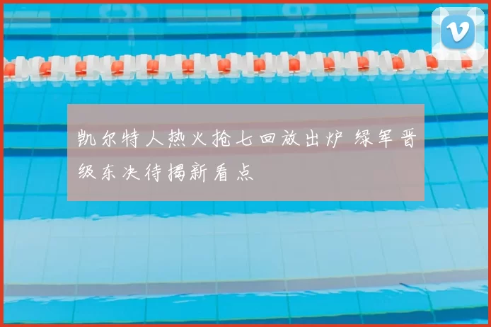 凯尔特人热火抢七回放出炉 绿军晋级东决待揭新看点