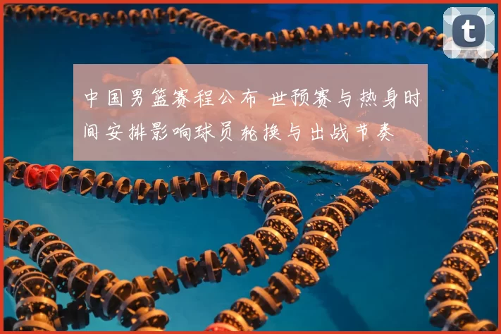 中国男篮赛程公布 世预赛与热身时间安排影响球员轮换与出战节奏