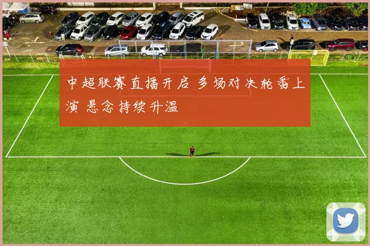 中超联赛直播开启 多场对决轮番上演 悬念持续升温