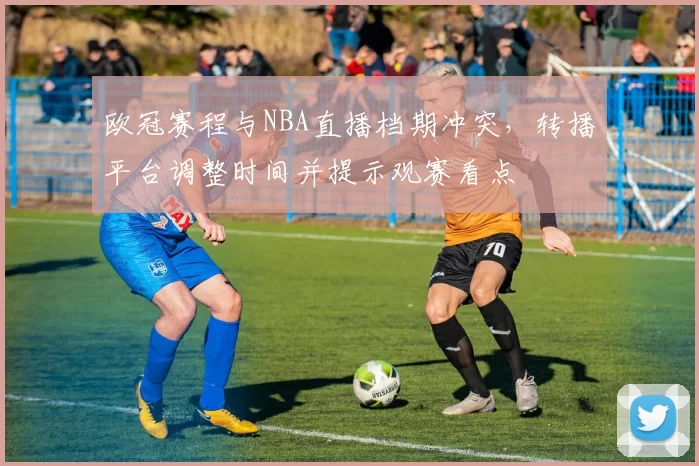 欧冠赛程与NBA直播档期冲突,转播平台调整时间并提示观赛看点