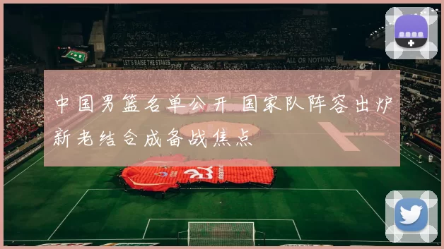 中国男篮名单公开 国家队阵容出炉新老结合成备战焦点