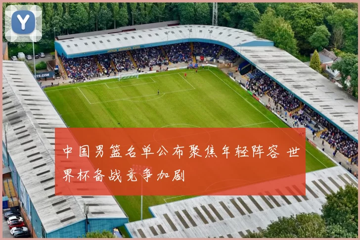 中国男篮名单公布聚焦年轻阵容 世界杯备战竞争加剧