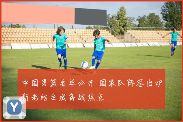 中国男篮名单公开 国家队阵容出炉新老结合成备战焦点