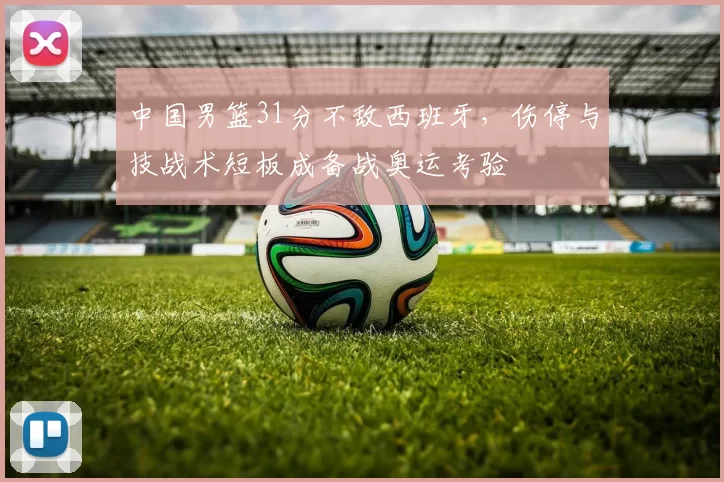 中国男篮31分不敌西班牙,伤停与技战术短板成备战奥运考验