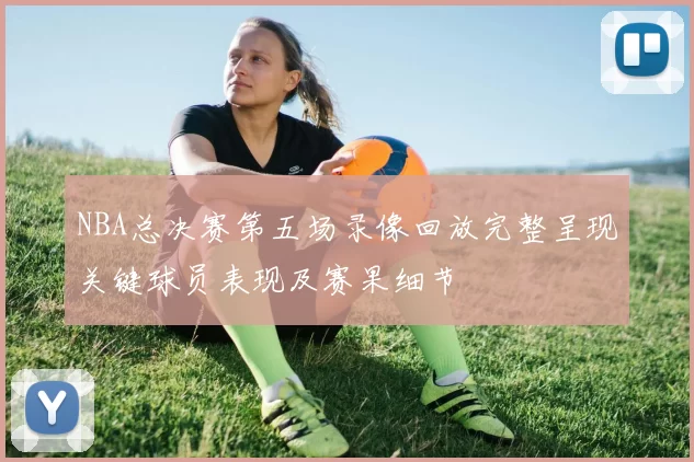 NBA总决赛第五场录像回放完整呈现关键球员表现及赛果细节
