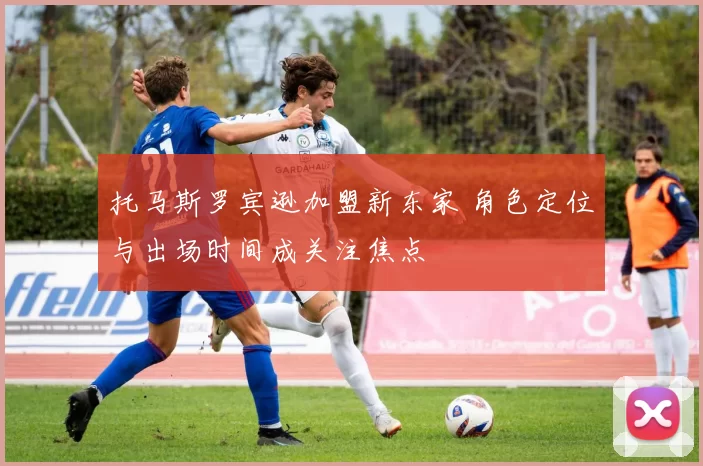 托马斯罗宾逊加盟新东家 角色定位与出场时间成关注焦点