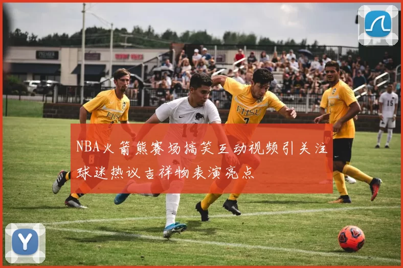 NBA火箭熊赛场搞笑互动视频引关注球迷热议吉祥物表演亮点