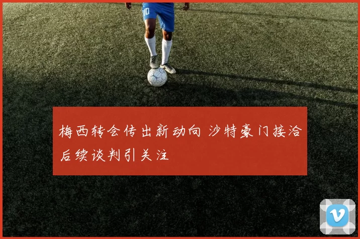 梅西转会传出新动向 沙特豪门接洽后续谈判引关注