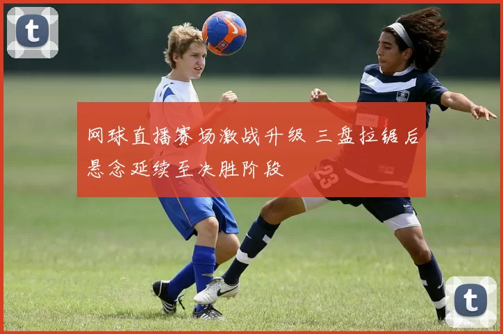 网球直播赛场激战升级 三盘拉锯后悬念延续至决胜阶段