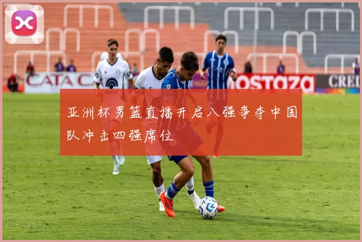 亚洲杯男篮直播开启八强争夺中国队冲击四强席位