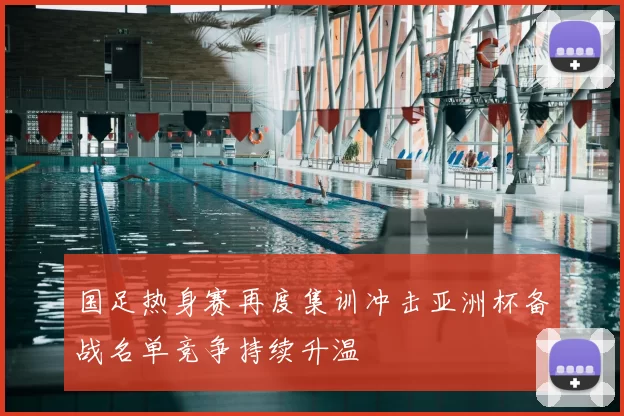 国足热身赛再度集训冲击亚洲杯备战名单竞争持续升温