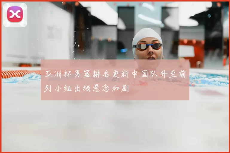 亚洲杯男篮排名更新中国队升至前列小组出线悬念加剧