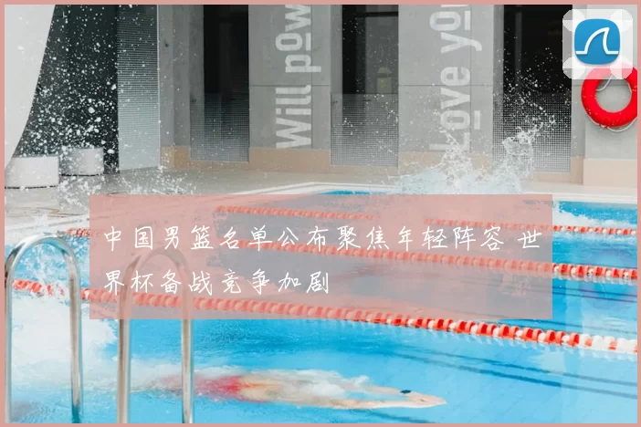 中国男篮名单公布聚焦年轻阵容 世界杯备战竞争加剧