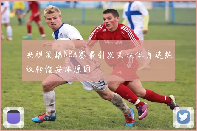 央视复播NBA赛事引发关注体育迷热议转播安排原因