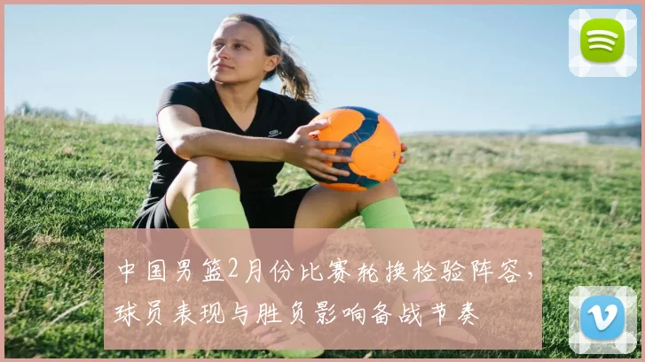 中国男篮2月份比赛轮换检验阵容,球员表现与胜负影响备战节奏