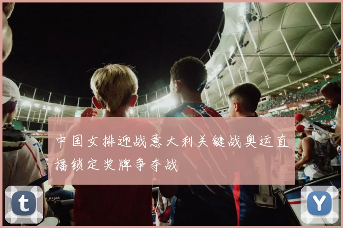 中国女排迎战意大利关键战奥运直播锁定奖牌争夺战