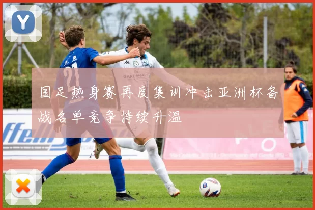 国足热身赛再度集训冲击亚洲杯备战名单竞争持续升温