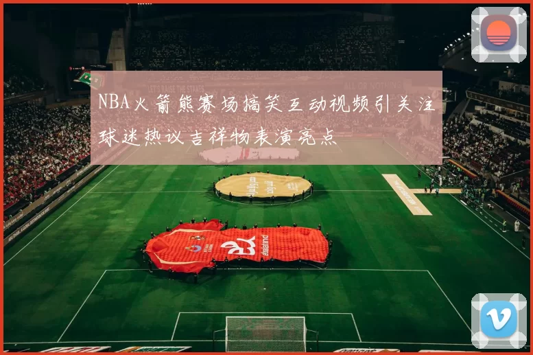 NBA火箭熊赛场搞笑互动视频引关注球迷热议吉祥物表演亮点