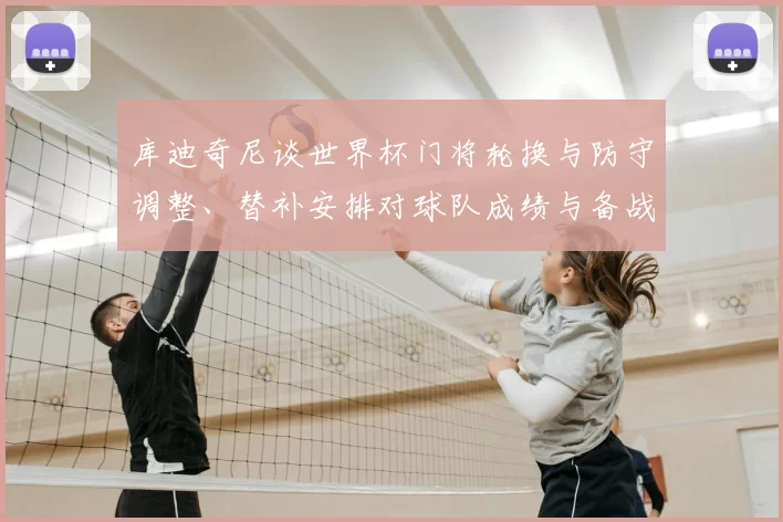 库迪奇尼谈世界杯门将轮换与防守调整、替补安排对球队成绩与备战影响