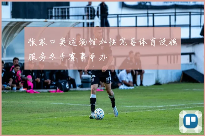 张家口奥运场馆加快完善体育设施服务冬季赛事举办