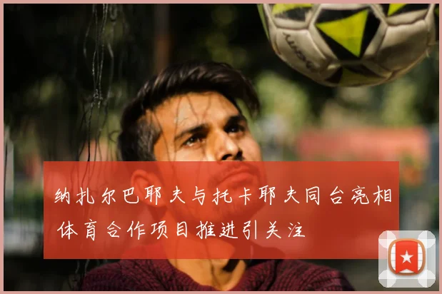 纳扎尔巴耶夫与托卡耶夫同台亮相 体育合作项目推进引关注