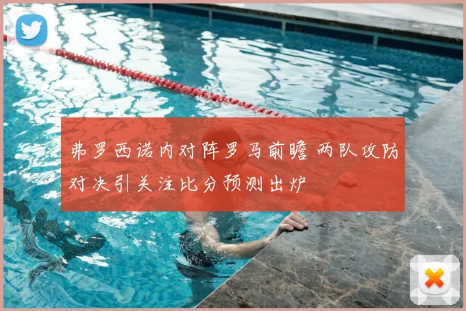弗罗西诺内对阵罗马前瞻 两队攻防对决引关注比分预测出炉