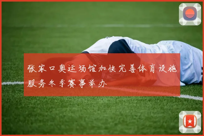 张家口奥运场馆加快完善体育设施服务冬季赛事举办