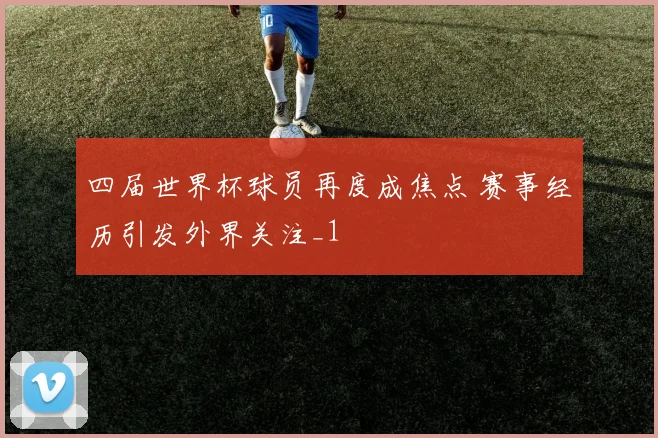 四届世界杯球员再度成焦点 赛事经历引发外界关注_1