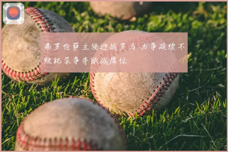 弗罗伦萨主场迎战罗马 力争延续不败纪录争夺欧战席位