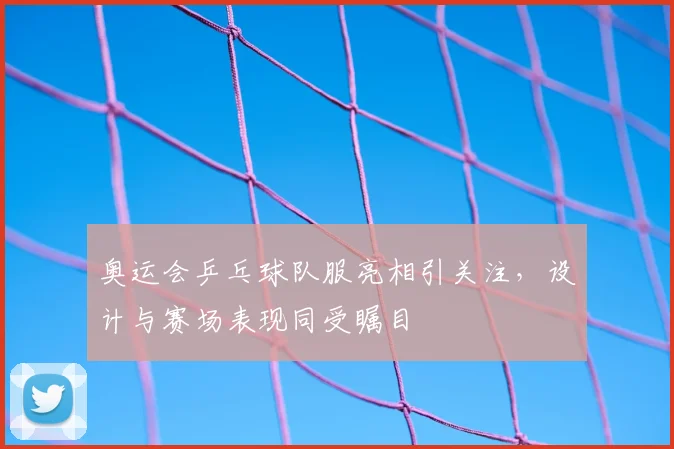 奥运会乒乓球队服亮相引关注，设计与赛场表现同受瞩目