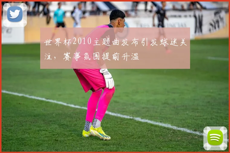 世界杯2010主题曲发布引发球迷关注，赛事氛围提前升温