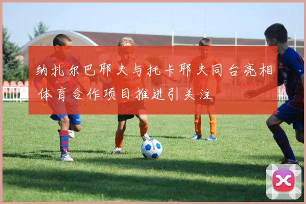 纳扎尔巴耶夫与托卡耶夫同台亮相 体育合作项目推进引关注