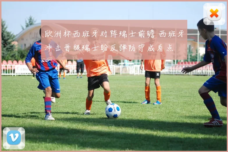 欧洲杯西班牙对阵瑞士前瞻 西班牙冲击晋级瑞士盼反弹防守成看点