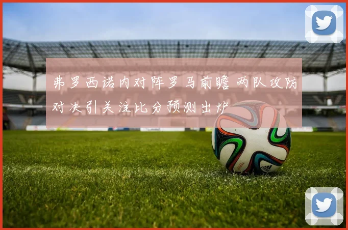 弗罗西诺内对阵罗马前瞻 两队攻防对决引关注比分预测出炉