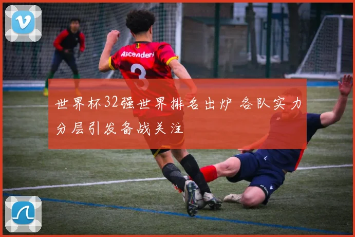 世界杯32强世界排名出炉 各队实力分层引发备战关注